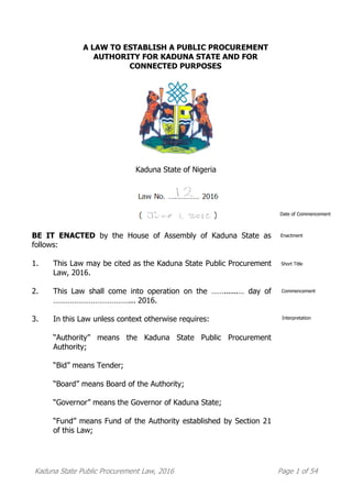 Kaduna State Public Procurement Law, 2016 Page 1 of 54
A LAW TO ESTABLISH A PUBLIC PROCUREMENT
AUTHORITY FOR KADUNA STATE AND FOR
CONNECTED PURPOSES
Kaduna State of Nigeria
BE IT ENACTED by the House of Assembly of Kaduna State as
follows:
1. This Law may be cited as the Kaduna State Public Procurement
Law, 2016.
2. This Law shall come into operation on the ……......… day of
………………………………... 2016.
3. In this Law unless context otherwise requires:
“Authority” means the Kaduna State Public Procurement
Authority;
“Bid” means Tender;
“Board” means Board of the Authority;
“Governor” means the Governor of Kaduna State;
“Fund” means Fund of the Authority established by Section 21
of this Law;
Short Title
Commencement
Date of Commencement
Enactment
Interpretation
 
