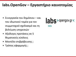  labs.OpenGov	
  –	
  Εργαστήριο	
  καινοτομίας	
  
	
  	
  
•  Συνεργασία	
  του	
  δημόσιου	
  –	
  και	
  
του	
  ιδιωτικού	
  τομέα	
  για	
  τον	
  
συμμετοχικό	
  σχεδιασμό	
  και	
  τη	
  
βελτίωση	
  υπηρεσιών	
  
•  Αξιόλογες	
  προτάσεις	
  σε	
  5	
  
θεματικούς	
  κύκλους	
  
•  Moντέλο	
  επιβράβευσης	
  ;	
  
•  Τρόπος	
  εφαρμογής	
  ;	
  	
  
 