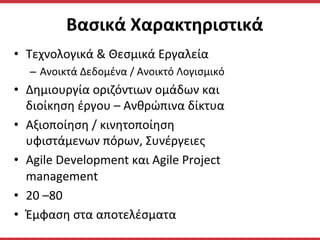 •  Τεχνολογικά	
  &	
  Θεσμικά	
  Εργαλεία	
  
–  Ανοικτά	
  Δεδομένα	
  /	
  Aνοικτό	
  Λογισμικό	
  
•  Δημιουργία	
  οριζόντιων	
  ομάδων	
  και	
  
διοίκηση	
  έργου	
  –	
  Ανθρώπινα	
  δίκτυα	
  	
  
•  Αξιοποίηση	
  /	
  κινητοποίηση	
  
υφιστάμενων	
  πόρων,	
  Συνέργειες	
  	
  
•  Agile	
  Development	
  και	
  Agile	
  Project	
  
management	
  
•  20	
  –80	
  	
  	
  
•  Έμφαση	
  στα	
  αποτελέσματα	
  
Βασικά	
  Χαρακτηριστικά	
  
 