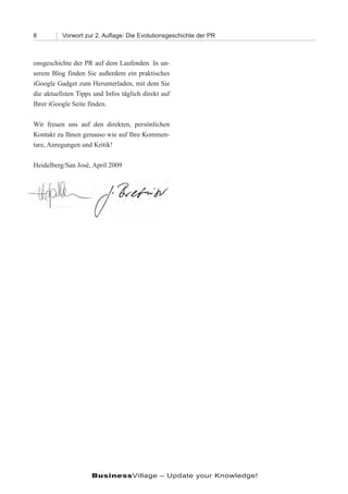 8         Vorwort zur 2. Auﬂage: Die Evolutionsgeschichte der PR



onsgeschichte der PR auf dem Laufenden. In un-
serem Blog finden Sie außerdem ein praktisches
iGoogle Gadget zum Herunterladen, mit dem Sie
die aktuellsten Tipps und Infos täglich direkt auf
Ihrer iGoogle Seite finden.

Wir freuen uns auf den direkten, persönlichen
Kontakt zu Ihnen genauso wie auf Ihre Kommen-
tare, Anregungen und Kritik!

Heidelberg/San José, April 2009




                     BusinessVillage – Update your Knowledge!
 