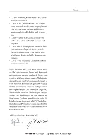 Vorwort   11



 nach welchem „Beuteschema“ die Medien
  …
 ihre News auswählen.
 was es mit „Medien-Events“ auf sich hat
 …
 – und unter welchen Voraussetzungen glamou-
 röse Inszenierungen nicht nur Geld kosten,
 sondern auch einen PR-Erfolg nach sich zie-
 hen.
 mit welchen Tricks Journalisten arbeiten –
 …
 und wie Sie Fallen im Vorfeld erkennen und
 umgehen.
 wie man als Pressesprecher innerhalb eines
 …
 Unternehmens erfolgreich arbeitet, wie als
 Berater in einer Agentur – und welche unge-
 schriebenen Gesetze es bei der Zusammenar-
 beit gibt.
 wie Social Media und Online-PR die Kom-
 …
 munikation verändern.

Public Relations wirkt. Mit kaum einem ande-
ren Marketinginstrument lassen sich Kommuni-
kationsprozesse derartig machtvoll formen und
gestalten. Mit kaum einem anderen Marketingin-
strument lassen sich Markenimages aber auch so
rasant ruinieren. Eine schlecht gemachte Anzeige
wird im schlimmsten Fall nicht wahrgenommen
oder sorgt für Lacher (und ist morgen vergessen).
Eine schlecht gemachte PR-Kampagne dagegen
ruiniert Ihre Beziehungen zu den Medien auf
Jahre hinaus. Am Ende jedes Kapitels finden Sie
deshalb eine der insgesamt acht PR-Todsünden –
Maßnahmen und Verhaltensweisen, die jedem Un-
ternehmen und jeder Marke den kommunikativen
Todesstoß versetzen.

Heidelberg/San José, September 2005




                    BusinessVillage – Update your Knowledge!
 