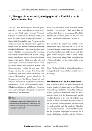 „Was geschrieben wird, wird geglaubt“ – Einblicke in die Medienmaschine             13



1. „Was geschrieben wird, wird geglaubt“ – Einblicke in die
   Medienmaschine


Viele PR- und Marketingleute betonen gerne,             Viele PR-Leute nennen Public Relations deshalb
dass PR viel mehr ist als „klassische Pressearbeit“     ironisch „Eisberg-Arbeit“. Will sagen: Der un-
und ein gutes Stück weiter reicht, als Pressemit-       sichtbare Teil, das, was sich unter der Oberfläche
teilungen zu verfassen und dafür zu sorgen, dass        befindet, ist siebenmal größer als das, was oben
diese sich später in den Medien wiederfinden. Der       treibt – und mithin (als Ergebnis) sichtbar ist.
Grund dafür: Pressearbeit (gute Pressearbeit, also
solche, die auch die entsprechenden Ergebnisse          Und was ist es, das unter Wasser liegt? Es ist die
bringt) ist der bei Weitem schwierigste Teil in Sa-     Pressearbeit. Es ist jener Teil der PR, in der ein
chen Public Relations. Eine Pressemitteilung nicht      Auftraggeber sich wünscht, man möge dieses oder
nur zu schreiben, sondern auch dafür zu sorgen,         jenes über ihn berichten, und bei dem sich dann
dass sie sich hinterher tatsächlich in einer Zeitung,   genau dieses oder jenes später in einer x-belie-
einem Magazin oder sogar im Fernsehen wieder-           bigen Tageszeitung wiederfindet, vielleicht sogar
findet, ist ein ganzes Stück anspruchsvoller und        – Daumen drücken – im Stern, Spiegel oder in den
schwieriger, als etwa ein kommunikatives Strate-        Tagesthemen.
giekonzept zu entwerfen, das viele „Claims“ und
„Kernbotschaften“ enthält, die man unters Volk          Wenn PR aber wirklich so selten sichtbare Ergeb-
bringen möchte, die konkrete Umsetzung aber             nisse produziert, was macht Pressearbeit dann so
verschweigt oder höflich unter dem weiten Män-          schwierig?
telchen „Medienarbeit“ verbirgt. Gerade in PR-
Konzeptionen wird das Thema Pressearbeit nicht
selten in Nebensätzen abgehandelt oder höflich          Die Medien und ihr Beuteschema
umschrieben. PR soll „Prozesse in Gang setzen“,         Das altmodische Ideal, das viele Menschen von
„Marketingmaßnahmen zielführend begleiten“              unserer Medienwelt haben, sieht so aus: Magazine
oder „Entwicklungen strategisch-konzeptionell           wie der Spiegel enthüllen, Nachrichtensendungen
untermauern“, heißt es dann.                            wie die Tagesschau informieren, und in der „Bild“
                                                        steht der ganze Rest, der Boulevard-Müll und die
    Merke                                               schrägen Sachen, an die sich alle anderen nicht
 Fast jedes PR-Konzept glänzt eher mit der              trauen. In dieser idealisierten Medienwelt sind es
 Beschreibung ausufernder „PR-Events“ als               die Fakten und guten Argumente, die harten Sto-
 mit Hinweisen darauf, wie die Pressearbeit             rys und natürlich auch die handfesten Skandale,
 vonstatten gehen soll.
                                                        die von den schwarzen Löchern der Mediengala-
                                                        xie am gierigsten aufgesogen werden und die es
                                                        in die Nachrichten schaffen, auf die Titelseiten




                      BusinessVillage – Update your Knowledge!
 