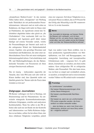 16        „Was geschrieben wird, wird geglaubt“ – Einblicke in die Medienmaschine



„beispiellosen Medien-Events“. In den meisten        eines nie vergessen: Ziel dieser Tätigkeiten ist es,
Fällen haben derlei „Neuigkeiten“ mit Werbung        sich jenem Wesen zu nähern, das zu 95 Prozent für
mehr Ähnlichkeit als mit professionellen Presse-     den Erfolg oder Misserfolg in der PR verantwort-
informationen. Adressiert sind sie nicht selten an   lich ist: Es ist der Journalist.
Redakteure, die längst nicht mehr im Hause sind,
an Praktikanten, die irgendwann einmal den Te-           Merke
lefonhörer abgehoben haben oder gleich an „die        Der Journalist ist derjenige, auf dessen Worte
Chefredaktion“. Eine wachsende Zahl von Un-           die Massen sich verlassen, und mit dem
ternehmen und Agenturen greift dabei immer            Werben um ihn, um seine Gunst, beginnt und
                                                      endet alles, was sich später einmal als Eisberg
häufiger auf externe Versender zurück, welche         unter und über der Wasseroberfläche befindet.
die Pressemeldungen per Internet auch noch in
die entlegensten Winkel der Medienlandschaft
streuen. Ergebnis: eine gewaltige Dissonanz und      Egal, was andere Leute Ihnen erzählen, was in
Journalisten und Redaktionen, die unter einer un-    teuer produzierten Agenturbroschüren von Mul-
überschaubaren News-Flut mit meist niedrigstem       tiplikatoren, von Ziel- und Bezugsgruppen, von
Informationsgehalt ächzen. Und schuld daran sind     strategischer Ausrichtung und konzeptionellen
PR- und Marketingabteilungen, die das flächen-       Erfordernissen steht – vergessen Sie’s. Es geht
deckende Versenden von Pressetexten als ihren        darum, Journalisten zu verstehen, um (fast) nichts
einzigen Daseinszweck auffassen.                     anderes. Kern erfolgreicher PR ist erfolgreiche
                                                     Medien- oder Pressearbeit. Wie aber kann etwas,
Das ist traurig – insbesondere angesichts der        was im Kern so simpel und verständlich scheint,
Tatsache, dass viele PR-Leute sich sehr wohl im      so ausufern, so kompliziert und so missverstanden
Klaren darüber sind, dass Quantität nichts mit       werden? Haben wir PR einfach nicht verstanden?
Qualität gemein hat. Warum sieht die Praxis dann
trotzdem so trist aus?                                   Praxistipp

                                                      So „funktionieren“ Journalisten:
                                                      • Sie hassen Massenaussendungen ohne
Zielgruppe: Journalisten                                echten News-Hintergrund.
PR-Berater verbringen viel Zeit in Meetings, mit      • Sie hassen unprofessionelle Nachfass-
Brainstormings und bei Präsentationen. Sie ent-         aktionen.
wickeln strategische Kommunikationskonzepte,          • Sie hassen es, wenn sie von uninformierten
                                                        PR-Leuten angerufen werden, die ihnen
definieren Zielgruppen, erstellen und analysieren
                                                        einfach nur etwas verkaufen wollen.
Kernbotschaften. Wenn Sie selbst in der PR ar-
                                                      • … aber sie lieben es, wenn man ihnen eine
beiten oder auch nur am Rande mit der Kontrolle         faktenreiche, ehrliche und neue Story anbie-
und Administration von Public-Relations-Aufga-          tet – möglichst exklusiv!
ben zu tun haben, sollten Sie bei allem Glanz, den
diese erhabenen Tätigkeiten versprühen, jedoch




                     BusinessVillage – Update your Knowledge!
 