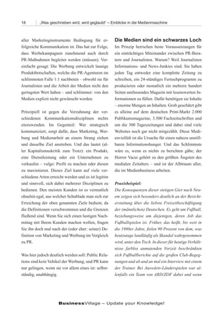 18        „Was geschrieben wird, wird geglaubt“ – Einblicke in die Medienmaschine



aller Marketinginstrumente Bedingung für er-          Die Medien sind ein schwarzes Loch
folgreiche Kommunikation ist. Das hat zur Folge,      Im Prinzip herrschen beste Voraussetzungen für
dass Werbekampagnen zunehmend auch durch              ein einträchtiges Miteinander zwischen PR-Bera-
PR-Maßnahmen begleitet werden (müssen). Ver-          tern und Journalisten. Warum? Weil Journalisten
einfacht gesagt: Die Werbung entwickelt launige       Informations- und News-Junkies sind. Sie haben
Produktbotschaften, welche die PR-Agenturen im        jeden Tag entweder eine komplette Zeitung zu
schlimmsten Falle 1:1 nachbeten – obwohl sie für      schreiben, ein 24-stündiges Fernsehprogramm zu
Journalisten und die Arbeit der Medien nicht den      produzieren oder monatlich ein mehrere hundert
geringsten Wert haben – und schlimmer: von den        Seiten umfassendes Magazin mit lesenswerten In-
Medien explizit nicht gewünscht werden.               formationen zu füllen. Dafür benötigen sie Inhalte
                                                      – enorme Mengen an Inhalten. Grob geschätzt gibt
Prinzipiell ist gegen die Verzahnung der ver-         es alleine auf dem deutschen Print-Markt 2.000
schiedenen Kommunikationsdisziplinen nichts           Publikumsmagazine, 3.500 Fachzeitschriften und
einzuwenden. Im Gegenteil: Wer strategisch            um die 300 Tageszeitungen und dabei sind viele
kommuniziert, sorgt dafür, dass Marketing, Wer-       Websites noch gar nicht mitgezählt. Diese Medi-
bung und Medienarbeit an einem Strang ziehen          envielfalt ist die Ursache für einen nahezu unstill-
und dasselbe Ziel anstreben. Und das lautet (al-      baren Informationshunger. Und das Schlimmste
ler Kapitalismuskritik zum Trotz): ein Produkt,       wäre es, wenn es nichts zu berichten gäbe; der
eine Dienstleistung oder ein Unternehmen zu           Horror Vacui gehört zu den größten Ängsten des
verkaufen – vulgo: Profit zu machen oder diesen       medialen Zeitalters – und ist der Albtraum aller,
zu maximieren. Dieses Ziel kann auf viele ver-        die im Medienbusiness arbeiten.
schiedene Arten erreicht werden und es ist legitim
und sinnvoll, sich dabei mehrerer Disziplinen zu      Praxisbeispiel:
bedienen. Den meisten Kunden ist es vermutlich        Die Konsequenzen dieser stetigen Gier nach Neu-
ohnehin egal, aus welcher Schublade man sich zur      em zeigen sich besonders deutlich an der Bericht-
Erreichung der oben genannten Ziele bedient, da       erstattung über die liebste Freizeitbeschäftigung
die Definitionen verschwommen und die Grenzen         der (männlichen) Deutschen. Es geht um Fußball,
fließend sind. Wenn Sie sich einen lustigen Nach-     beziehungsweise um diejenigen, deren Job das
mittag mit Ihrem Kunden machen wollen, fragen         Fußballspielen ist. Früher, das heißt, bis weit in
Sie ihn doch mal nach der (oder eher: seiner) De-     die 1980er Jahre, fielen 90 Prozent von dem, was
finition von Marketing und Werbung im Vergleich       heutzutage landläufig als Skandal wahrgenommen
zu PR.                                                wird, unter den Tisch. In dieser für heutige Verhält-
                                                      nisse farblos anmutenden Vorzeit beschränkten
Was hier jedoch deutlich werden soll: Public Rela-    sich Fußballberichte auf die großen Club-Begeg-
tions sind kein Vehikel der Werbung, und PR kann      nungen und ab und an mal ein Interview mit einem
nur gelingen, wenn sie vor allem eines ist: selbst-   der Trainer. Bei Auswärts-Länderspielen war al-
ständig, unabhängig.                                  lenfalls ein Team von ARD/ZDF dabei und wenn




                     BusinessVillage – Update your Knowledge!
 