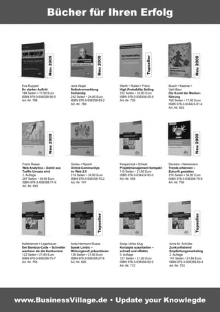 Bücher für Ihren Erfolg




                                                                              Topseller
                                                Neu 2009
                  Neu 2009




                                                                                                           Neu 2009
 Eva Ruppert                   Jens Kegel                   Werth • Ruben • Franz         Busch • Kastner •
 Ihr starker Auftritt          Selbstvermarktung            High Probability Selling      Vaih-Baur
 188 Seiten • 17,90 Euro       freihändig                   232 Seiten • 24,80 Euro       Die Kunst der Marken-
 ISBN 978-3-938358-90-0        242 Seiten • 24,80 Euro      ISBN 978-3-938358-55-9        führung
 Art.-Nr. 788                  ISBN 978-3-938358-83-2       Art.-Nr. 730                  160 Seiten • 17,90 Euro
                               Art.-Nr. 769                                               ISBN 978-3-934424-81-4
                                                                                          Art.-Nr. 603
                  Neu 2009




                                                                                                           Neu 2009
 Frank Reese                   Godau • Ripanti              Kasperczyk • Scheel           Deckers • Heinemann
 Web Analytics – Damit aus     Online-Communitys            Projektmanagement kompakt     Trends erkennen –
 Traffic Umsatz wird           im Web 2.0                   110 Seiten • 21,80 Euro       Zukunft gestalten
 2. Auﬂage                     214 Seiten • 34,90 Euro      ISBN 978-3-934424-92-0        216 Seiten • 34,80 Euro
 287 Seiten • 34,90 Euro       ISBN 978-3-938358-70-2       Art.-Nr. 559                  ISBN 978-3-938358-78-8
 ISBN 978-3-938358-71-9        Art.-Nr. 741                                               Art.-Nr. 756
 Art.-Nr. 693


                                                                                                           Topseller
                                                Topseller




 Kalkbrenner • Lagerbauer      Anita Hermann-Ruess          Sonja Ulrike Klug             Anne M. Schüller
 Der Bambus-Code – Schneller   Speak Limbic –               Konzepte ausarbeiten –        Zunkunftstrend
 wachsen als die Konkurrenz    Wirkungsvoll präsentieren    schnell und effektiv          Empfehlungsmarketing
 122 Seiten • 21,80 Euro       128 Seiten • 21,80 Euro      3. Auﬂage                     2. Auﬂage
 ISBN 978-3-938358-75-7        ISBN 978-3-938358-27-6       127 Seiten • 21,80 Euro       141 Seiten • 21,80 Euro
 Art.-Nr. 755                  Art.-Nr. 625                 ISBN 978-3-938358-82-5        ISBN 978-3-938358-63-4
                                                            Art.-Nr. 772                  Art.-Nr. 753




www.BusinessVillage.de • Update your Knowlegde
 