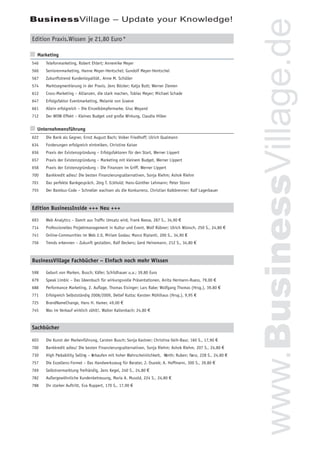 BusinessVillage – Update your Knowledge!




                                                                                                               www.BusinessVillage.de
Edition Praxis.Wissen je 21,80 Euro *

  Marketing
546   Telefonmarketing, Robert Ehlert; Annemike Meyer
566   Seniorenmarketing, Hanne Meyer-Hentschel; Gundolf Meyer-Hentschel
567   Zukunftstrend Kundenloyalität , Anne M. Schüller
574   Marktsegmentierung in der Praxis, Jens Böcker; Katja Butt; Werner Ziemen
612   Cross-Marketing – Allianzen, die stark machen, Tobias Meyer; Michael Schade
647   Erfolgsfaktor Eventmarketing, Melanie von Graeve
661   Allein erfolgreich – Die Einzelkämpfermarke, Giso Weyand
712   Der WOW-Effekt – Kleines Budget und große Wirkung, Claudia Hilker


  Unternehmensführung
622   Die Bank als Gegner, Ernst August Bach; Volker Friedhoff; Ulrich Qualmann
634   Forderungen erfolgreich eintreiben, Christine Kaiser
656   Praxis der Existenzgründung – Erfolgsfaktoren für den Start, Werner Lippert
657   Praxis der Existenzgründung – Marketing mit kleinem Budget, Werner Lippert
658   Praxis der Existenzgründung – Die Finanzen im Griff, Werner Lippert
700   Bankkredit adieu! Die besten Finanzierungsalternativen, Sonja Riehm; Ashok Riehm
701   Das perfekte Bankgespräch, Jörg T. Eckhold; Hans-Günther Lehmann; Peter Stonn
755   Der Bambus-Code – Schneller wachsen als die Konkurrenz, Christian Kalkbrenner; Ralf Lagerbauer



Edition BusinessInside +++ Neu +++

693   Web Analytics – Damit aus Trafﬁc Umsatz wird, Frank Reese, 287 S., 34,90 €
714   Professionelles Projektmanagement in Kultur und Event, Wolf Rübner; Ulrich Wünsch, 250 S., 24,80 €
741   Online-Communities im Web 2.0, Miriam Godau; Marco Ripianti, 200 S., 34,90 €
756   Trends erkennen – Zukunft gestalten, Ralf Deckers; Gerd Heinemann, 212 S., 34,80 €



BusinessVillage Fachbücher – Einfach noch mehr Wissen

598   Geburt von Marken, Busch; Käfer; Schildhauer u.a.; 39,80 Euro
679   Speak Limbic – Das Ideenbuch für wirkungsvolle Präsentationen, Anita Hermann-Ruess, 79,00 €
688   Performance Marketing, 2. Auﬂage, Thomas Eisinger; Lars Rabe; Wolfgang Thomas (Hrsg.), 39,80 €
771   Erfolgreich Selbstständig 2008/2009, Detlef Kutta; Karsten Mühlhaus (Hrsg.), 9,95 €
725   BrandNameChange, Hans H. Hamer, 49,00 €
745   Was im Verkauf wirklich zählt!, Walter Kaltenbach; 24,80 €



Sachbücher

603   Die Kunst der Markenführung, Carsten Busch; Sonja Kastner; Christina Vaih-Baur, 160 S., 17,90 €
700   Bankkredit adieu! Die besten Finanzierungsalternativen, Sonja Riehm; Ashok Riehm, 207 S., 24,80 €
730   High Probability Selling – V
                                 erkaufen mit hoher Wahrscheinlichkeit, Werth; Ruben; Fr nz, 228 S., 24,80 €
                                                                                       a
757   Die Exzellenz-Formel – Das Handwerkszeug für Berater, J. Osarek; A. Hoffmann, 300 S., 39,80 €
769   Selbstvermarktung freihändig, Jens Kegel, 240 S., 24,80 €
782   Außergewöhnliche Kundenbetreuung, Maria A. Musold, 224 S., 24,80 €
788   Ihr starker Auftritt, Eva Ruppert, 170 S., 17,90 €
 