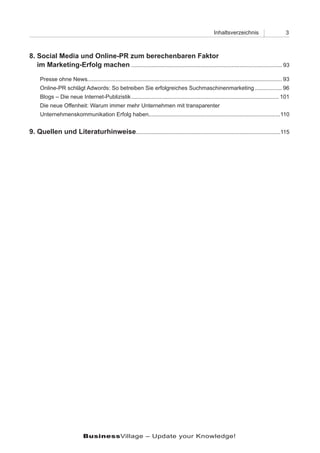Inhaltsverzeichnis                       3



8. Social Media und Online-PR zum berechenbaren Faktor
8. im Marketing-Erfolg machen ................................................................................................ 93

     Presse ohne News............................................................................................................................ 93
     Online-PR schlägt Adwords: So betreiben Sie erfolgreiches Suchmaschinenmarketing ................. 96
     Blogs – Die neue Internet-Publizistik .............................................................................................. 101
     Die neue Offenheit: Warum immer mehr Unternehmen mit transparenter
     Unternehmenskommunikation Erfolg haben....................................................................................110


9. Quellen und Literaturhinweise............................................................................................115




                             BusinessVillage – Update your Knowledge!
 