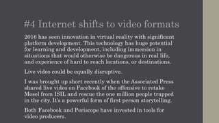 #4 Internet shifts to video formats
2016 has seen innovation in virtual reality with significant
platform development. This technology has huge potential
for learning and development, including immersion in
situations that would otherwise be dangerous in real life,
and experience of hard to reach locations, or destinations.
Live video could be equally disruptive.
I was brought up short recently when the Associated Press
shared live video on Facebook of the offensive to retake
Mosel from ISIL and rescue the one million people trapped
in the city. It’s a powerful form of first person storytelling.
Both Facebook and Periscope have invested in tools for
video producers.
 