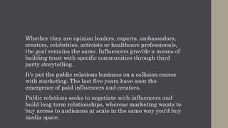 Whether they are opinion leaders, experts, ambassadors,
creators, celebrities, activists or healthcare professionals,
the goal remains the same. Influencers provide a means of
building trust with specific communities through third
party storytelling.
It’s put the public relations business on a collision course
with marketing. The last five years have seen the
emergence of paid influencers and creators.
Public relations seeks to negotiate with influencers and
build long term relationships, whereas marketing wants to
buy access to audiences at scale in the same way you'd buy
media space.
 