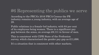 #6 Representing the publics we serve
According to the PRCA’s 2016 Census the PR industry
remains a young industry, with an average age of 28.
Public relations is a female-led industry, with 64 per cent
of its employees being women. There is a significant pay
gap between the sexes, on average £9,111 in favour of men.
This is consistent with CIPR State of the Profession
survey, which characterised the gender pay gap as £11,698.
It’s a situation that is consistent with other markets.
 