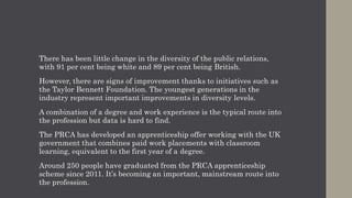 There has been little change in the diversity of the public relations,
with 91 per cent being white and 89 per cent being British.
However, there are signs of improvement thanks to initiatives such as
the Taylor Bennett Foundation. The youngest generations in the
industry represent important improvements in diversity levels.
A combination of a degree and work experience is the typical route into
the profession but data is hard to find.
The PRCA has developed an apprenticeship offer working with the UK
government that combines paid work placements with classroom
learning, equivalent to the first year of a degree.
Around 250 people have graduated from the PRCA apprenticeship
scheme since 2011. It’s becoming an important, mainstream route into
the profession.
 