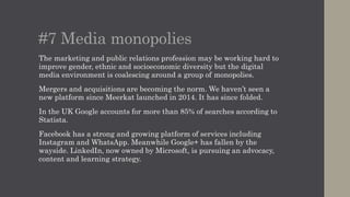 #7 Media monopolies
The marketing and public relations profession may be working hard to
improve gender, ethnic and socioeconomic diversity but the digital
media environment is coalescing around a group of monopolies.
Mergers and acquisitions are becoming the norm. We haven’t seen a
new platform since Meerkat launched in 2014. It has since folded.
In the UK Google accounts for more than 85% of searches according to
Statista.
Facebook has a strong and growing platform of services including
Instagram and WhatsApp. Meanwhile Google+ has fallen by the
wayside. LinkedIn, now owned by Microsoft, is pursuing an advocacy,
content and learning strategy.
 