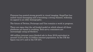 Pinterest has posted strong growth in visual imaging. SnapChat has
nailed visual messaging and is becoming a strong channel, widening
its appeal to an older demographic.
The future of Twitter, Periscope and Vine remains a work in progress.
There are signs that the ad funded model on which almost all these
platforms are based is creaking. Tech savvy consumers are
increasingly using ad blockers.
400 million internet users blocked ads in June 2016 equivalent to
around 12.5% of the 3.2 billion internet population. In the UK the
figure was 21% and in the US 24%.
 
