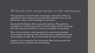 #8 Inside out: social media in the enterprise
The application of social media technologies internally within an
organisation have shown early promise but adoption rates are low.
Behaviour, culture and technology are all issues.
Facebook’s Workplace offers a potential solution. The platform,
launched as a commercial product in 2016, applies all the learnings
from the consumer product to a private enterprise environment.
Most of us intuitively understand how the news feed, threaded
conversations and groups work. We know how to publish posts and
share images or video. We use Messenger for direct conversations.
Applied to the enterprise this technology offers huge potential for
communication, collaboration and sharing.
 