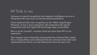 #9 Talk to me
Advances in speech recognition and computer intelligence are set to
bring about the next wave in internet disintermediation.
I first tinkered with voice recognition in the 1990s using Dragon
Dictation. It was a lousy experience. By comparison the speech
recognition built into Apple iOS and Google apps is incredible.
Have a go for yourself – accuracy rates are more than 95% in my
experience.
Now imagine voice technology incorporated into Amazon Echo, Apple
Siri or Google Home and combined with the contextual data that each
organisation has about you and information from the open web.
 