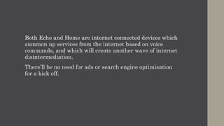 Both Echo and Home are internet connected devices which
summon up services from the internet based on voice
commands, and which will create another wave of internet
disintermediation.
There’ll be no need for ads or search engine optimisation
for a kick off.
 
