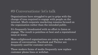 #10 Conversations: let’s talk
Organisations have struggled to get to grips with the
change of tone required to engage with people on the
internet. Much corporate marketing remains focused on
the organisation rather than the intended public.
It’s frequently broadcasted with no effort to listen or
engage. The result is pointless at best and a reputational
issue at worst.
More enlightened organisations are using new media as a
means of conversation. Facebook and Twitter are
frequently used for customer service.
These modern forms of media frequently now replace
customer phone lines or webchat.
 