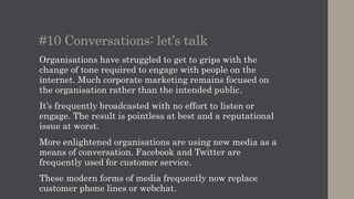 #11 Digital discontinuity
We get excited by technology but for now there’s
almost always a disconnect between old and new.
No organisation will accept my Facebook or
Twitter profile as verification of my identity.
Instead I’m typically shunted off to a web form or
a traditional channel.
I can order tickets for the cinema or train online
or via an app but I’ll need to print them out or
collect printed copies in order for them to be
accepted.
 