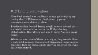 #13 Trump cycle replaces the new cycle
In 2016 messages published to social networks, whether
true or false, can quickly become accepted wisdom within a
community, even if they’re nonsense.
The Trump campaign during the US election turned the
exploitation of these factors into an art form. It moved at
speed spraying the internet with propaganda.
This wasn’t about news cycles, they’re long dead, but the
Trump cycle. Opponents struggled to counter as Trump
moved onto the next story.
Just how much influence issues like fake news had on the
UK Referendum and US election is yet to be determined.
 