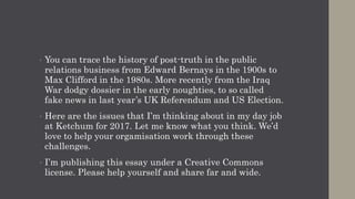 • You can trace the history of post-truth in the public
relations business from Edward Bernays in the 1900s to
Max Clifford in the 1980s. More recently from the Iraq
War dodgy dossier in the early noughties, to so called
fake news in last year’s UK Referendum and US Election.
• Here are the issues that I’m thinking about in my day job
at Ketchum for 2017. Let me know what you think. We’d
love to help your orgamisation work through these
challenges.
• I’m publishing this essay under a Creative Commons
license. Please help yourself and share far and wide.
 