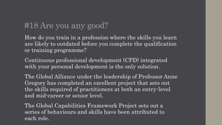 #19 Professional status
Public relations as a management discipline has become a
drum beat of modern public relations in recent years
thanks to the CIPR and initiatives such as Sarah Hall’s
#FuturePRoof project.
To be recognised in the boardroom we need to adapt the
rigour and discipline of other professions.
More than 100 people have achieved Chartered PR
Practitioner status in the last 12 months compared with 50
people in the ten years between 2005 and 2015.
It’s a long way from establishing a critical mass in a
business of 80,000 people in the UK, but it’s a start.
 