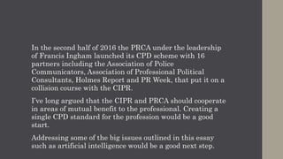 The challenge now is to scale Chartered status so that it becomes
normative not just for practitioners but also for other professional
disciplines.
CIPR President Jason Mackenzie and Past President Rob Brown have
the goal within their sights.
Chart.PR, the post-nominal letters for someone who has achieved
Chartered PR practitioner status, needs to be recognised as a
benchmark of quality by anyone hiring public relations services and
the broader public.
If you believe as I do that the public relations industry needs to make
the shift from a craft to a profession then you should sign up to CPD
and start your own journey to Chartered PR Practitioner.
 