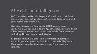 #1 Artificial intelligence
We're starting to feel the impact of machines in at least
three areas: content production; content distribution and
publication; and workflow.
The significant step forward in 2016 was content
production. At the end of 2016, Quill Content reported that
it had created more than 15 million words for customers
including Boden, Regus, and Virgin.
In public relations algorithms are commonplace for
searching and organising how information is displayed.
They create bubbles that insulate us from contrary
opinion.
 