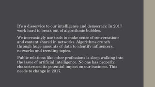 It’s a disservice to our intelligence and democracy. In 2017
work hard to break out of algorithmic bubbles.
We increasingly use tools to make sense of conversations
and content shared in networks. Algorithms crunch
through huge amounts of data to identify influencers,
networks and trending topics.
Public relations like other professions is sleep walking into
the issue of artificial intelligence. No one has properly
characterised its potential impact on our business. This
needs to change in 2017.
 