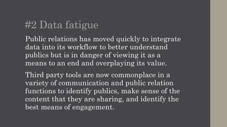 #2 Data fatigue
Public relations has moved quickly to integrate
data into its workflow to better understand
publics but is in danger of viewing it as a
means to an end and overplaying its value.
Third party tools are now commonplace in a
variety of communication and public relation
functions to identify publics, make sense of the
content that they are sharing, and identify the
best means of engagement.
 