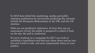 In 2016 data failed the marketing, media and public
relations professions by incorrectly predicting the outcome
of both the European Referendum in the UK, and the US
election.
Polls are not predictive indicators. At best they are an
assessment of how the public is prepared to admit it feels
on the day the poll is conducted.
If you're working on a campaign for 2017 use tools to
establish a hypothesis and then put them down and go into
the real world to talk, and more importantly listen to your
publics.
 