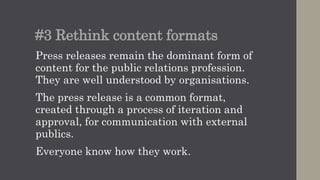#3 Rethink content formats
Press releases remain the dominant form of
content for the public relations profession.
They are well understood by organisations.
The press release is a common format,
created through a process of iteration and
approval, for communication with external
publics.
Everyone knows how they work.
 
