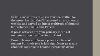 In 2017 most press releases won’t be written for
the press. Instead they’ll be posted on a corporate
website and carved up into a multitude of formats
for customer emails and Tweets.
If press releases are your primary means of
communication it’s time for a rethink.
Press releases still have a place as a form of
content but their role is less significant as media
channels continue to become increasing visual.
 