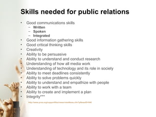 Skills needed for public relations Good communications skills Written Spoken Integrated Good information gathering skills Good critical thinking skills Creativity Ability to be persuasive Ability to understand and conduct research Understanding of how all media work Understanding of technology and its role in society Ability to meet deadlines consistently Ability to solve problems quickly Ability to understand and empathize with people Ability to work with a team Ability to create and implement a plan Integrity*** http://www.prsa.org/supportfiles/news/viewNews.cfm?pNewsID=949 
