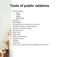 Tools of public relations News release Print Video Audio New media Media kit Newsletters Pamphlets, brochures and manuals Position papers or white papers Byliners or expert stories Op-ed pieces Web sites Speeches News conferences Special events Exhibits Lobbying Only your imagination and budget limit this list*** 