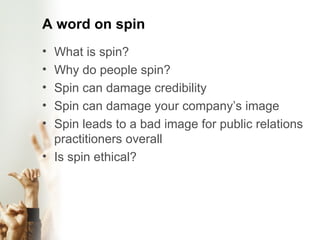 A word on spin What is spin?  Why do people spin? Spin can damage credibility Spin can damage your company’s image Spin leads to a bad image for public relations practitioners overall Is spin ethical? 