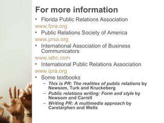 For more information Florida Public Relations Association www.fpra.org Public Relations Society of America www.prsa.org International Association of Business Communicators www.iabc.com International Public Relations Association www.ipra.org Some textbooks This is PR: The realities of public relations  by Newsom, Turk and Kruckeberg Public relations writing: Form and style  by Newsom and Carrell Writing PR: A multimedia approach  by Carstarphen and Wells 