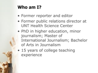 Who am I? Former reporter and editor  Former public relations director at UNT Health Science Center  PhD in higher education, minor journalism; Master of International Journalism; Bachelor of Arts in Journalism  15 years of college teaching experience 