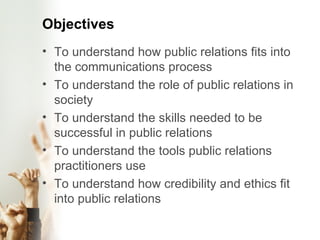 Objectives To understand how public relations fits into the communications process To understand the role of public relations in society To understand the skills needed to be successful in public relations To understand the tools public relations practitioners use To understand how credibility and ethics fit into public relations 