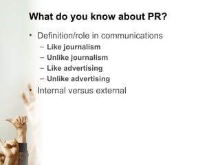 What do you know about PR? Definition/role in communications Like journalism Unlike journalism Like advertising  Unlike advertising Internal versus external 