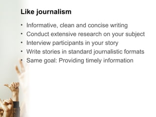 Like journalism Informative, clean and concise writing Conduct extensive research on your subject Interview participants in your story Write stories in standard journalistic formats Same goal: Providing timely information  