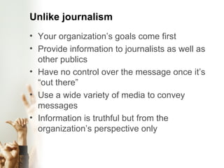 Unlike journalism Your organization’s goals come first Provide information to journalists as well as other publics Have no control over the message once it’s “out there” Use a wide variety of media to convey messages Information is truthful but from the organization’s perspective only 