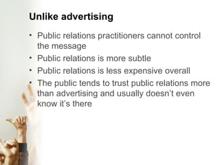 Unlike advertising Public relations practitioners cannot control the message Public relations is more subtle Public relations is less expensive overall The public tends to trust public relations more than advertising and usually doesn’t even know it’s there 