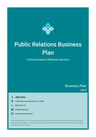 Public Relations Business
Plan
Communication, Influence, Success
Business Plan
2023
John Doe

10200 Bolsa Ave, Westminster, CA, 92683

(650) 359-3153

info@example.com

http://www.example.com

Information provided in this business plan is unique to this business and confidential; therefore, anyone
reading this plan agrees not to disclose any of the information in this business plan without prior written
permission of the company.
 
