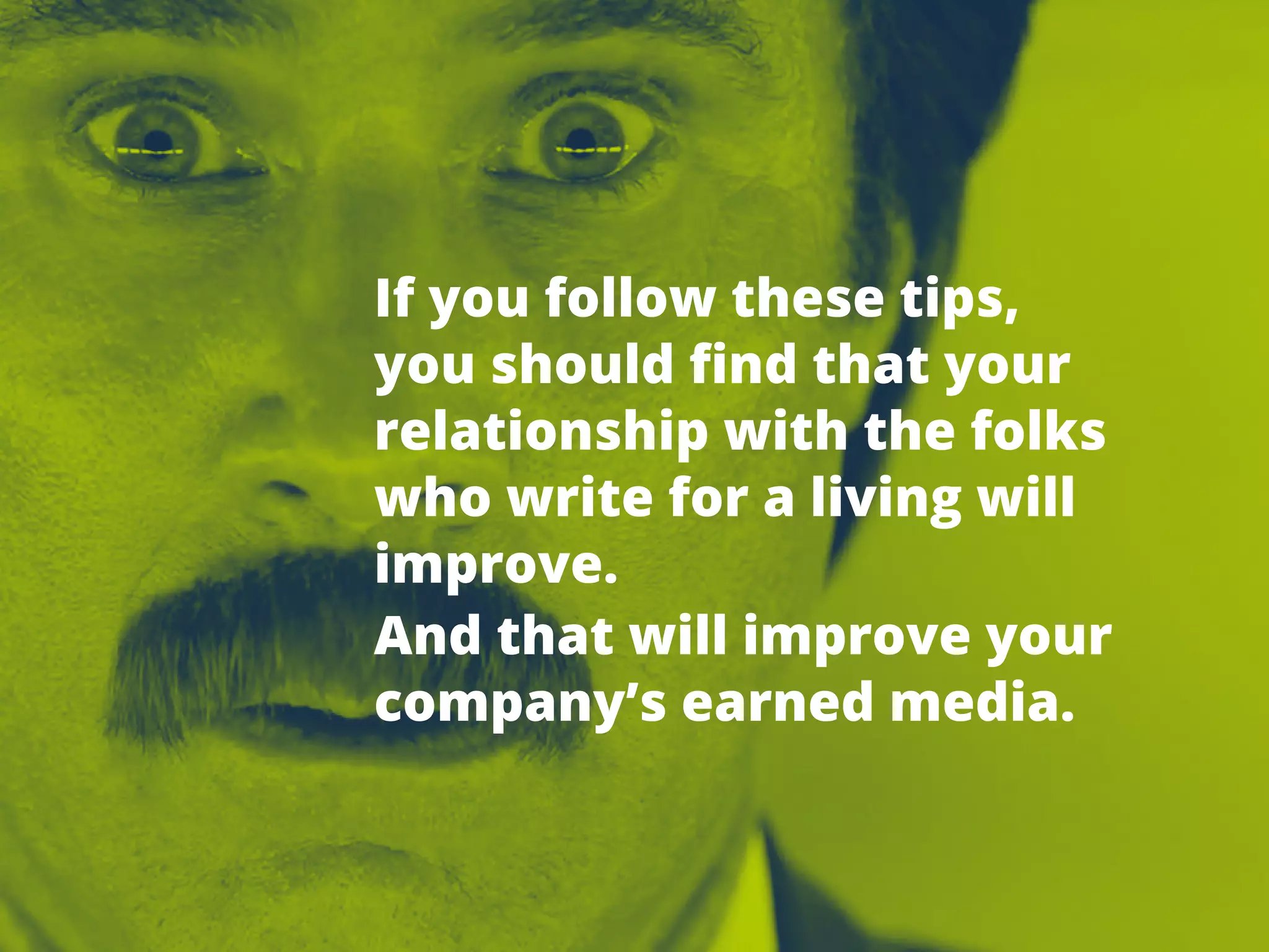 TIPSFOR
PITCHING
REPORTERS
13 Ifyoufollow thesetips,
youshouldfindthatyour
relationshipwiththefolks
whowriteforalivingwill
improve.
Andthatwillimproveyour
company’searnedmedia.