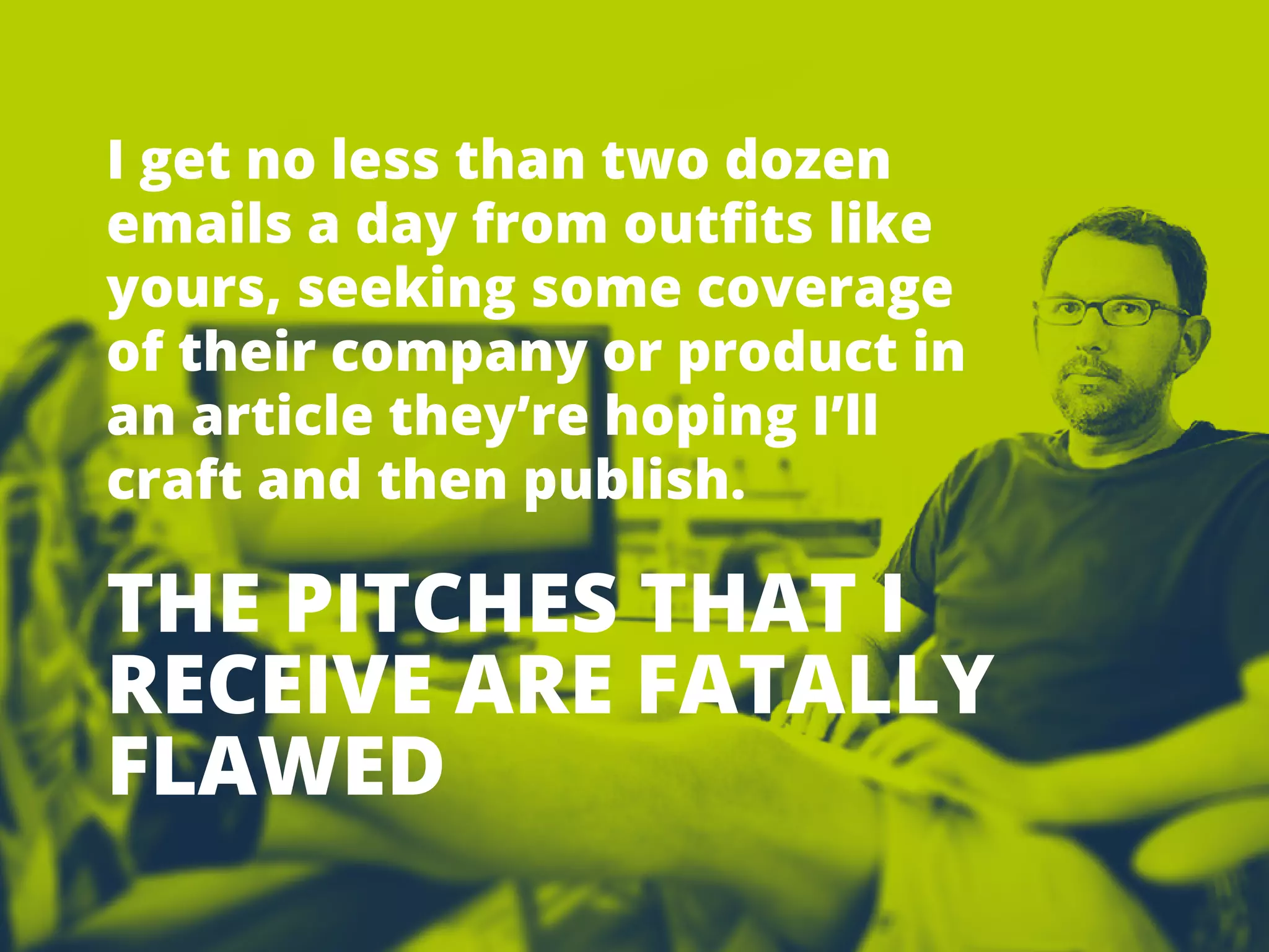 TIPSFOR
PITCHING
REPORTERS
13
Igetnolessthantwodozen
emailsadayfrom outfitslike
yours,seekingsomecoverage
oftheircompanyorproductin
anarticlethey’rehopingI’ll
craftandthenpublish.
THEPITCHESTHATI
RECEIVEAREFATALLY
FLAWED