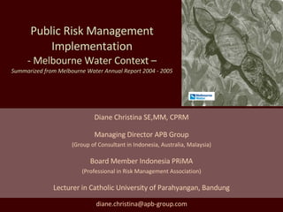 Public Risk Management Implementation - Melbourne Water Context – Summarized from Melbourne Water Annual Report 2004 - 2005 Diane Christina SE,MM, CPRM Managing Director APB Group (Group of Consultant in Indonesia, Australia, Malaysia) Board Member Indonesia PRiMA (Professional in Risk Management Association) Lecturer in Catholic University of Parahyangan, Bandung [email_address] 