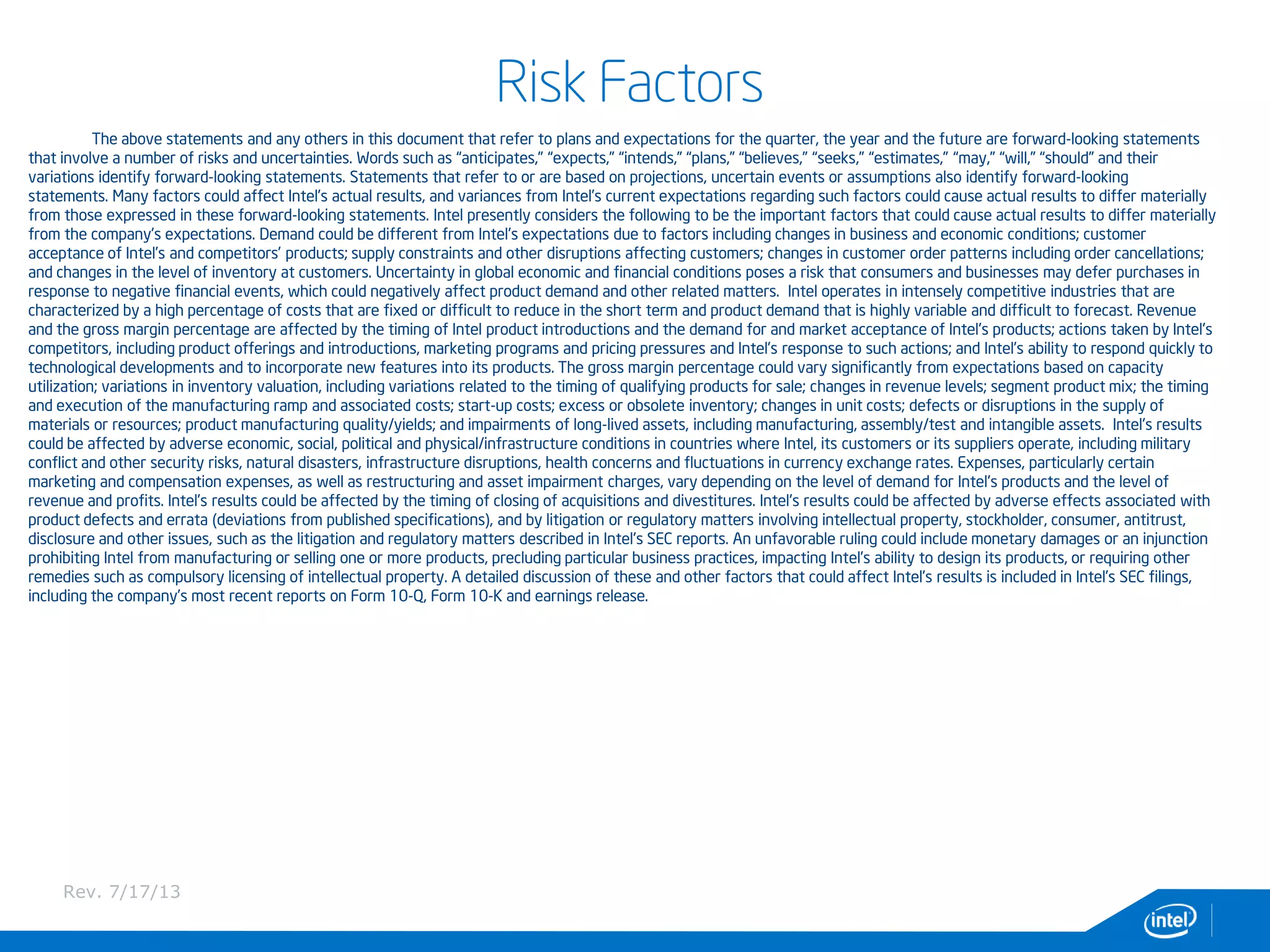 Risk Factors
The above statements and any others in this document that refer to plans and expectations for the quarter, the year and the future are forward-looking statements
that involve a number of risks and uncertainties. Words such as “anticipates,” “expects,” “intends,” “plans,” “believes,” “seeks,” “estimates,” “may,” “will,” “should” and their
variations identify forward-looking statements. Statements that refer to or are based on projections, uncertain events or assumptions also identify forward-looking
statements. Many factors could affect Intel’s actual results, and variances from Intel’s current expectations regarding such factors could cause actual results to differ materially
from those expressed in these forward-looking statements. Intel presently considers the following to be the important factors that could cause actual results to differ materially
from the company’s expectations. Demand could be different from Intel's expectations due to factors including changes in business and economic conditions; customer
acceptance of Intel’s and competitors’ products; supply constraints and other disruptions affecting customers; changes in customer order patterns including order cancellations;
and changes in the level of inventory at customers. Uncertainty in global economic and financial conditions poses a risk that consumers and businesses may defer purchases in
response to negative financial events, which could negatively affect product demand and other related matters. Intel operates in intensely competitive industries that are
characterized by a high percentage of costs that are fixed or difficult to reduce in the short term and product demand that is highly variable and difficult to forecast. Revenue
and the gross margin percentage are affected by the timing of Intel product introductions and the demand for and market acceptance of Intel's products; actions taken by Intel's
competitors, including product offerings and introductions, marketing programs and pricing pressures and Intel’s response to such actions; and Intel’s ability to respond quickly to
technological developments and to incorporate new features into its products. The gross margin percentage could vary significantly from expectations based on capacity
utilization; variations in inventory valuation, including variations related to the timing of qualifying products for sale; changes in revenue levels; segment product mix; the timing
and execution of the manufacturing ramp and associated costs; start-up costs; excess or obsolete inventory; changes in unit costs; defects or disruptions in the supply of
materials or resources; product manufacturing quality/yields; and impairments of long-lived assets, including manufacturing, assembly/test and intangible assets. Intel's results
could be affected by adverse economic, social, political and physical/infrastructure conditions in countries where Intel, its customers or its suppliers operate, including military
conflict and other security risks, natural disasters, infrastructure disruptions, health concerns and fluctuations in currency exchange rates. Expenses, particularly certain
marketing and compensation expenses, as well as restructuring and asset impairment charges, vary depending on the level of demand for Intel's products and the level of
revenue and profits. Intel’s results could be affected by the timing of closing of acquisitions and divestitures. Intel's results could be affected by adverse effects associated with
product defects and errata (deviations from published specifications), and by litigation or regulatory matters involving intellectual property, stockholder, consumer, antitrust,
disclosure and other issues, such as the litigation and regulatory matters described in Intel's SEC reports. An unfavorable ruling could include monetary damages or an injunction
prohibiting Intel from manufacturing or selling one or more products, precluding particular business practices, impacting Intel’s ability to design its products, or requiring other
remedies such as compulsory licensing of intellectual property. A detailed discussion of these and other factors that could affect Intel’s results is included in Intel’s SEC filings,
including the company’s most recent reports on Form 10-Q, Form 10-K and earnings release.
Rev. 7/17/13
 