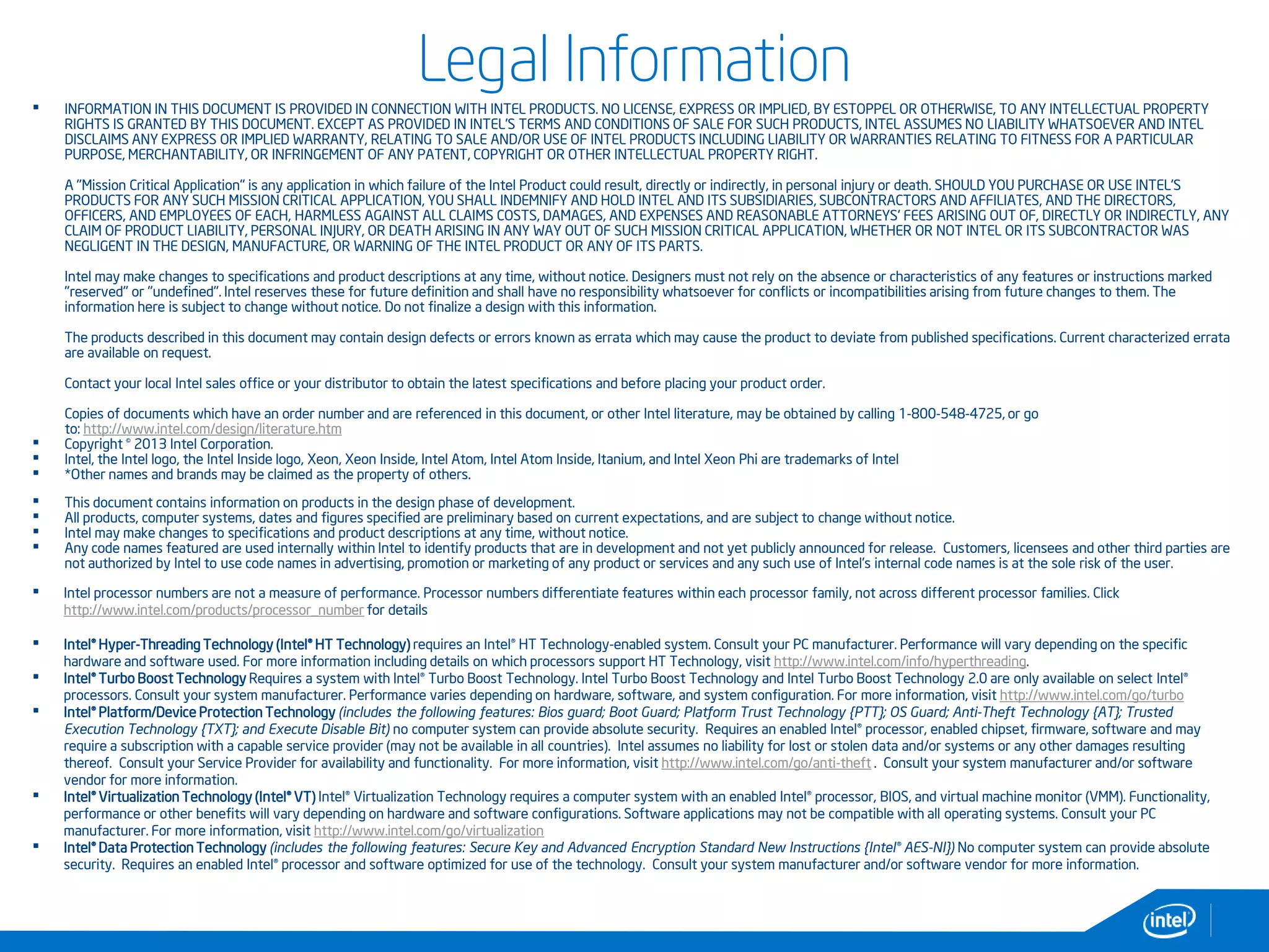 • INFORMATION IN THIS DOCUMENT IS PROVIDED IN CONNECTION WITH INTEL PRODUCTS. NO LICENSE, EXPRESS OR IMPLIED, BY ESTOPPEL OR OTHERWISE, TO ANY INTELLECTUAL PROPERTY
RIGHTS IS GRANTED BY THIS DOCUMENT. EXCEPT AS PROVIDED IN INTEL'S TERMS AND CONDITIONS OF SALE FOR SUCH PRODUCTS, INTEL ASSUMES NO LIABILITY WHATSOEVER AND INTEL
DISCLAIMS ANY EXPRESS OR IMPLIED WARRANTY, RELATING TO SALE AND/OR USE OF INTEL PRODUCTS INCLUDING LIABILITY OR WARRANTIES RELATING TO FITNESS FOR A PARTICULAR
PURPOSE, MERCHANTABILITY, OR INFRINGEMENT OF ANY PATENT, COPYRIGHT OR OTHER INTELLECTUAL PROPERTY RIGHT.
A "Mission Critical Application" is any application in which failure of the Intel Product could result, directly or indirectly, in personal injury or death. SHOULD YOU PURCHASE OR USE INTEL'S
PRODUCTS FOR ANY SUCH MISSION CRITICAL APPLICATION, YOU SHALL INDEMNIFY AND HOLD INTEL AND ITS SUBSIDIARIES, SUBCONTRACTORS AND AFFILIATES, AND THE DIRECTORS,
OFFICERS, AND EMPLOYEES OF EACH, HARMLESS AGAINST ALL CLAIMS COSTS, DAMAGES, AND EXPENSES AND REASONABLE ATTORNEYS' FEES ARISING OUT OF, DIRECTLY OR INDIRECTLY, ANY
CLAIM OF PRODUCT LIABILITY, PERSONAL INJURY, OR DEATH ARISING IN ANY WAY OUT OF SUCH MISSION CRITICAL APPLICATION, WHETHER OR NOT INTEL OR ITS SUBCONTRACTOR WAS
NEGLIGENT IN THE DESIGN, MANUFACTURE, OR WARNING OF THE INTEL PRODUCT OR ANY OF ITS PARTS.
Intel may make changes to specifications and product descriptions at any time, without notice. Designers must not rely on the absence or characteristics of any features or instructions marked
"reserved" or "undefined". Intel reserves these for future definition and shall have no responsibility whatsoever for conflicts or incompatibilities arising from future changes to them. The
information here is subject to change without notice. Do not finalize a design with this information.
The products described in this document may contain design defects or errors known as errata which may cause the product to deviate from published specifications. Current characterized errata
are available on request.
Contact your local Intel sales office or your distributor to obtain the latest specifications and before placing your product order.
Copies of documents which have an order number and are referenced in this document, or other Intel literature, may be obtained by calling 1-800-548-4725, or go
to: http://www.intel.com/design/literature.htm
• Copyright © 2013 Intel Corporation.
• Intel, the Intel logo, the Intel Inside logo, Xeon, Xeon Inside, Intel Atom, Intel Atom Inside, Itanium, and Intel Xeon Phi are trademarks of Intel
• *Other names and brands may be claimed as the property of others.
• This document contains information on products in the design phase of development.
• All products, computer systems, dates and figures specified are preliminary based on current expectations, and are subject to change without notice.
• Intel may make changes to specifications and product descriptions at any time, without notice.
• Any code names featured are used internally within Intel to identify products that are in development and not yet publicly announced for release. Customers, licensees and other third parties are
not authorized by Intel to use code names in advertising, promotion or marketing of any product or services and any such use of Intel's internal code names is at the sole risk of the user.
• Intel processor numbers are not a measure of performance. Processor numbers differentiate features within each processor family, not across different processor families. Click
http://www.intel.com/products/processor_number for details
• Intel® Hyper-Threading Technology (Intel® HT Technology) requires an Intel® HT Technology-enabled system. Consult your PC manufacturer. Performance will vary depending on the specific
hardware and software used. For more information including details on which processors support HT Technology, visit http://www.intel.com/info/hyperthreading.
• Intel® Turbo Boost Technology Requires a system with Intel® Turbo Boost Technology. Intel Turbo Boost Technology and Intel Turbo Boost Technology 2.0 are only available on select Intel®
processors. Consult your system manufacturer. Performance varies depending on hardware, software, and system configuration. For more information, visit http://www.intel.com/go/turbo
• Intel® Platform/Device Protection Technology (includes the following features: Bios guard; Boot Guard; Platform Trust Technology {PTT}; OS Guard; Anti-Theft Technology {AT}; Trusted
Execution Technology {TXT}; and Execute Disable Bit) no computer system can provide absolute security. Requires an enabled Intel® processor, enabled chipset, firmware, software and may
require a subscription with a capable service provider (may not be available in all countries). Intel assumes no liability for lost or stolen data and/or systems or any other damages resulting
thereof. Consult your Service Provider for availability and functionality. For more information, visit http://www.intel.com/go/anti-theft . Consult your system manufacturer and/or software
vendor for more information.
• Intel® Virtualization Technology (Intel® VT) Intel® Virtualization Technology requires a computer system with an enabled Intel® processor, BIOS, and virtual machine monitor (VMM). Functionality,
performance or other benefits will vary depending on hardware and software configurations. Software applications may not be compatible with all operating systems. Consult your PC
manufacturer. For more information, visit http://www.intel.com/go/virtualization
• Intel® Data Protection Technology (includes the following features: Secure Key and Advanced Encryption Standard New Instructions {Intel® AES-NI}) No computer system can provide absolute
security. Requires an enabled Intel® processor and software optimized for use of the technology. Consult your system manufacturer and/or software vendor for more information.
Legal Information
 