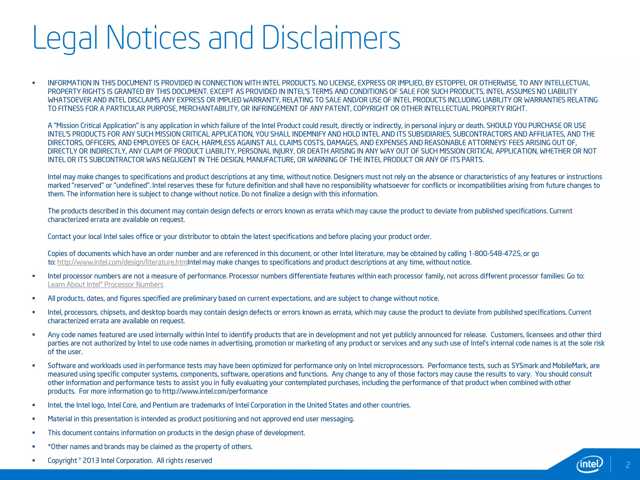 Legal Notices and Disclaimers
 INFORMATION IN THIS DOCUMENT IS PROVIDED IN CONNECTION WITH INTEL PRODUCTS. NO LICENSE, EXPRESS OR IMPLIED, BY ESTOPPEL OR OTHERWISE, TO ANY INTELLECTUAL
PROPERTY RIGHTS IS GRANTED BY THIS DOCUMENT. EXCEPT AS PROVIDED IN INTEL'S TERMS AND CONDITIONS OF SALE FOR SUCH PRODUCTS, INTEL ASSUMES NO LIABILITY
WHATSOEVER AND INTEL DISCLAIMS ANY EXPRESS OR IMPLIED WARRANTY, RELATING TO SALE AND/OR USE OF INTEL PRODUCTS INCLUDING LIABILITY OR WARRANTIES RELATING
TO FITNESS FOR A PARTICULAR PURPOSE, MERCHANTABILITY, OR INFRINGEMENT OF ANY PATENT, COPYRIGHT OR OTHER INTELLECTUAL PROPERTY RIGHT.
A "Mission Critical Application" is any application in which failure of the Intel Product could result, directly or indirectly, in personal injury or death. SHOULD YOU PURCHASE OR USE
INTEL'S PRODUCTS FOR ANY SUCH MISSION CRITICAL APPLICATION, YOU SHALL INDEMNIFY AND HOLD INTEL AND ITS SUBSIDIARIES, SUBCONTRACTORS AND AFFILIATES, AND THE
DIRECTORS, OFFICERS, AND EMPLOYEES OF EACH, HARMLESS AGAINST ALL CLAIMS COSTS, DAMAGES, AND EXPENSES AND REASONABLE ATTORNEYS' FEES ARISING OUT OF,
DIRECTLY OR INDIRECTLY, ANY CLAIM OF PRODUCT LIABILITY, PERSONAL INJURY, OR DEATH ARISING IN ANY WAY OUT OF SUCH MISSION CRITICAL APPLICATION, WHETHER OR NOT
INTEL OR ITS SUBCONTRACTOR WAS NEGLIGENT IN THE DESIGN, MANUFACTURE, OR WARNING OF THE INTEL PRODUCT OR ANY OF ITS PARTS.
Intel may make changes to specifications and product descriptions at any time, without notice. Designers must not rely on the absence or characteristics of any features or instructions
marked "reserved" or "undefined". Intel reserves these for future definition and shall have no responsibility whatsoever for conflicts or incompatibilities arising from future changes to
them. The information here is subject to change without notice. Do not finalize a design with this information.
The products described in this document may contain design defects or errors known as errata which may cause the product to deviate from published specifications. Current
characterized errata are available on request.
Contact your local Intel sales office or your distributor to obtain the latest specifications and before placing your product order.
Copies of documents which have an order number and are referenced in this document, or other Intel literature, may be obtained by calling 1-800-548-4725, or go
to: http://www.intel.com/design/literature.htmIntel may make changes to specifications and product descriptions at any time, without notice.
 Intel processor numbers are not a measure of performance. Processor numbers differentiate features within each processor family, not across different processor families: Go to:
Learn About Intel® Processor Numbers
 All products, dates, and figures specified are preliminary based on current expectations, and are subject to change without notice.
 Intel, processors, chipsets, and desktop boards may contain design defects or errors known as errata, which may cause the product to deviate from published specifications. Current
characterized errata are available on request.
 Any code names featured are used internally within Intel to identify products that are in development and not yet publicly announced for release. Customers, licensees and other third
parties are not authorized by Intel to use code names in advertising, promotion or marketing of any product or services and any such use of Intel's internal code names is at the sole risk
of the user.
 Software and workloads used in performance tests may have been optimized for performance only on Intel microprocessors. Performance tests, such as SYSmark and MobileMark, are
measured using specific computer systems, components, software, operations and functions. Any change to any of those factors may cause the results to vary. You should consult
other information and performance tests to assist you in fully evaluating your contemplated purchases, including the performance of that product when combined with other
products. For more information go to http://www.intel.com/performance
 Intel, the Intel logo, Intel Core, and Pentium are trademarks of Intel Corporation in the United States and other countries.
 Material in this presentation is intended as product positioning and not approved end user messaging.
 This document contains information on products in the design phase of development.
 *Other names and brands may be claimed as the property of others.
 Copyright © 2013 Intel Corporation. All rights reserved
2
 