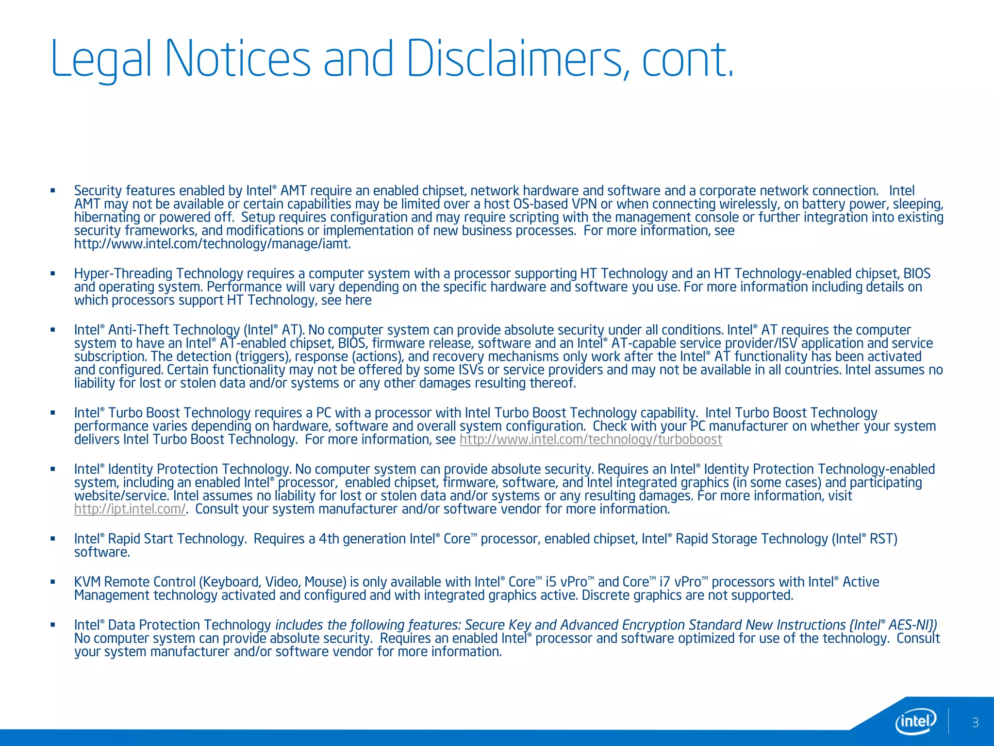 Legal Notices and Disclaimers, cont.
 Security features enabled by Intel® AMT require an enabled chipset, network hardware and software and a corporate network connection. Intel
AMT may not be available or certain capabilities may be limited over a host OS-based VPN or when connecting wirelessly, on battery power, sleeping,
hibernating or powered off. Setup requires configuration and may require scripting with the management console or further integration into existing
security frameworks, and modifications or implementation of new business processes. For more information, see
http://www.intel.com/technology/manage/iamt.
 Hyper-Threading Technology requires a computer system with a processor supporting HT Technology and an HT Technology-enabled chipset, BIOS
and operating system. Performance will vary depending on the specific hardware and software you use. For more information including details on
which processors support HT Technology, see here
 Intel® Anti-Theft Technology (Intel® AT). No computer system can provide absolute security under all conditions. Intel® AT requires the computer
system to have an Intel® AT-enabled chipset, BIOS, firmware release, software and an Intel® AT-capable service provider/ISV application and service
subscription. The detection (triggers), response (actions), and recovery mechanisms only work after the Intel® AT functionality has been activated
and configured. Certain functionality may not be offered by some ISVs or service providers and may not be available in all countries. Intel assumes no
liability for lost or stolen data and/or systems or any other damages resulting thereof.
 Intel® Turbo Boost Technology requires a PC with a processor with Intel Turbo Boost Technology capability. Intel Turbo Boost Technology
performance varies depending on hardware, software and overall system configuration. Check with your PC manufacturer on whether your system
delivers Intel Turbo Boost Technology. For more information, see http://www.intel.com/technology/turboboost
 Intel® Identity Protection Technology. No computer system can provide absolute security. Requires an Intel® Identity Protection Technology-enabled
system, including an enabled Intel® processor, enabled chipset, firmware, software, and Intel integrated graphics (in some cases) and participating
website/service. Intel assumes no liability for lost or stolen data and/or systems or any resulting damages. For more information, visit
http://ipt.intel.com/. Consult your system manufacturer and/or software vendor for more information.
 Intel® Rapid Start Technology. Requires a 4th generation Intel® Core™ processor, enabled chipset, Intel® Rapid Storage Technology (Intel® RST)
software.
 KVM Remote Control (Keyboard, Video, Mouse) is only available with Intel® Core™ i5 vPro™ and Core™ i7 vPro™ processors with Intel® Active
Management technology activated and configured and with integrated graphics active. Discrete graphics are not supported.
 Intel® Data Protection Technology includes the following features: Secure Key and Advanced Encryption Standard New Instructions {Intel® AES-NI})
No computer system can provide absolute security. Requires an enabled Intel® processor and software optimized for use of the technology. Consult
your system manufacturer and/or software vendor for more information.
3
 